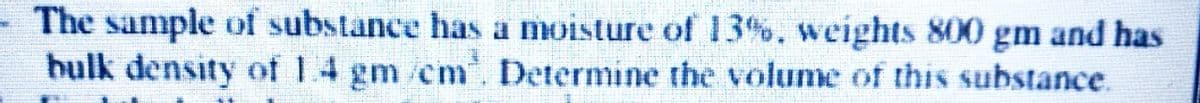 - The sample of substance has a moisture of 13%. weights 800 gm and has
hulk density of 1.4 gm /cm. Determine the volume of this substance.
