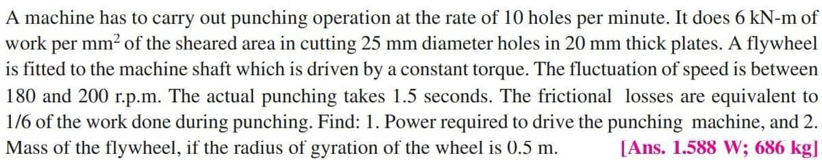 A machine has to carry out punching operation at the rate of 10 holes per minute. It does 6 kN-m of
work per mm? of the sheared area in cutting 25 mm diameter holes in 20 mm thick plates. A flywheel
is fitted to the machine shaft which is dríven by a constant torque. The fluctuation of speed is between
180 and 200 r.p.m. The actual punching takes 1.5 seconds. The frictional losses are equivalent to
1/6 of the work done during punching. Find: 1. Power required to drive the punching machine, and 2.
[Ans. 1.588 W; 686 kg]
Mass of the flywheel, if the radius of gyration of the wheel is 0.5 m.
