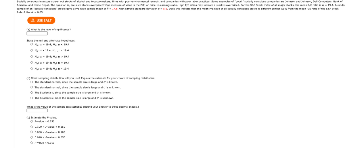 Socially conscious investors screen out stocks of alcohol and tobacco makers, firms with poor environmental records, and companies with poor labor practices. Some examples of "good," socially conscious companies are Johnson and Johnson, Dell Computers, Bank of
America, and Home Depot. The question is, are such stocks overpriced? One measure of value is the P/E, or price-to-earnings ratio. High P/E ratios may indicate a stock
overpriced. For the S&P Stock Index of all major stocks, the mean P/E ratio is u - 19.4. A randon
sample of 36 "socially conscious" stocks gave a P/E ratio sample mean of x = 17.8, with sample standard deviation s = 5.6. Does this indicate that the mean P/E ratio of all socially conscious stocks is different (either way) from the mean P/E ratio of the S&P Stock
Index? Use a - 0.05.
A USE SALT
(a) What is the level of significance?
State the null and alternate hypotheses.
O Ho: u = 19.4; H: u < 19.4
O Ho: H + 19.4; H: u - 19.4
O Ho: H - 19.4; H: u > 19.4
O Họ: u > 19.4; H: H- 19.4
O Ho: H - 19.4; H: H + 19.4
(b) What sampling distribution will you use? Explain the rationale for your choice of sampling distribution.
O The standard normal, since the sample size is large and o is known.
O The standard normal, since the sample size is large and o is unknown.
O The Student's t, since the sample size is large and o is known.
O The Student's t, since the sample size is large and o is unknown.
What is the value of the sample test statistic? (Round your answer to three decimal places.)
(c) Estimate the P-value.
O P-value > 0.250
O 0.100 < P-value < 0.250
O 0.050 < P-value < 0.100
O 0.010 < P-value < 0.050
O P-value < 0.010
