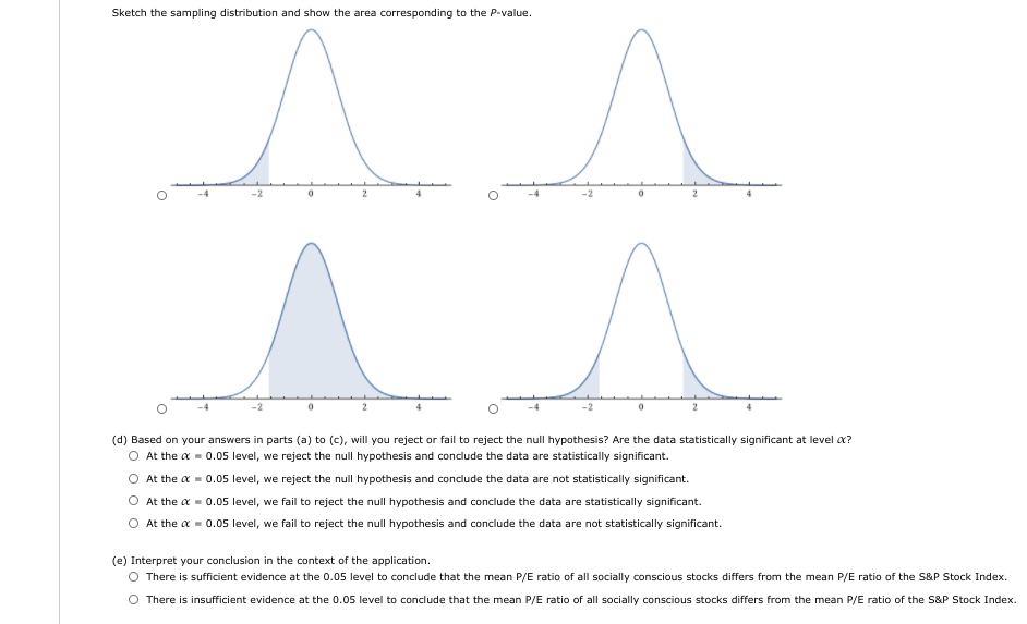 Sketch the sampling distribution and show the area corresponding to the P-value.
(d) Based on your answers in parts (a) to (c), will you reject or fail to reject the null hypothesis? Are the data statistically significant at level a?
O At the a = 0.05 level, we reject the null hypothesis and conclude the data are statistically significant.
At the a - 0.05 level, we reject the null hypothesis and conclude the data are not statistically significant.
At the a = 0.05 level, we fail to reject the null hypothesis and conclude the data are statistically significant.
O At the a = 0.05 level, we fail to reject the null hypothesis and conclude the data are not statistically significant.
(e) Interpret your conclusion in the context of the application.
O There is sufficient evidence at the 0.05 level to conclude that the mean P/E ratio of all socially conscious stocks differs from the mean P/E ratio of the S&P Stock Index.
There is insufficient evidence at the 0.05 level to conclude that the mean P/E ratio of all socially conscious stocks differs from the mean P/E ratio of the S&P Stock Index.
