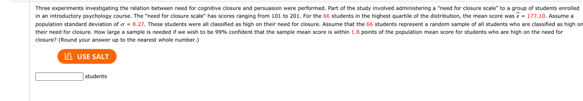 Three experiments investigating the relation between need for cognitive closure and persuasion were performed. Part of the study involved administering a "need for closure scale" to a group of students enrolled
in an introductory psychology course. The "need for closure scale" has scores ranging from 101 to 201. For the 66 students in the highest quartile of the distribution, the mean score was x = 177.10. Assume a
population standard deviation of o = 8.27. These students were all classified as high on their need for closure. Assume that the 66 students represent a random sample of all students who are classified as high on
their need for closure. How large a sample is needed if we wish to be 99% confident that the sample mean score is within 1.8 points of the population mean score for students who are high on the need for
closure? (Round your answer up to the nearest whole number.)
n USE SALT
students
