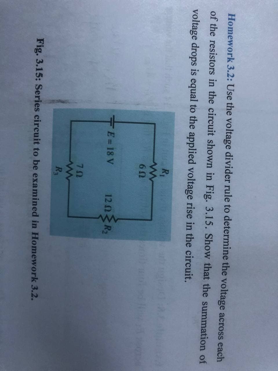 Homework 3.2: Use the voltage divider rule to determine the voltage across each
of the resistors in the circuit shown in Fig. 3.15. Show that the summation of
voltage drops is equal to the applied voltage rise in the circuit.
R1
6Ω
+E= 18 V
120R,
70
R3
Fig. 3.15: Series circuit to be examined in Homework 3.2.
