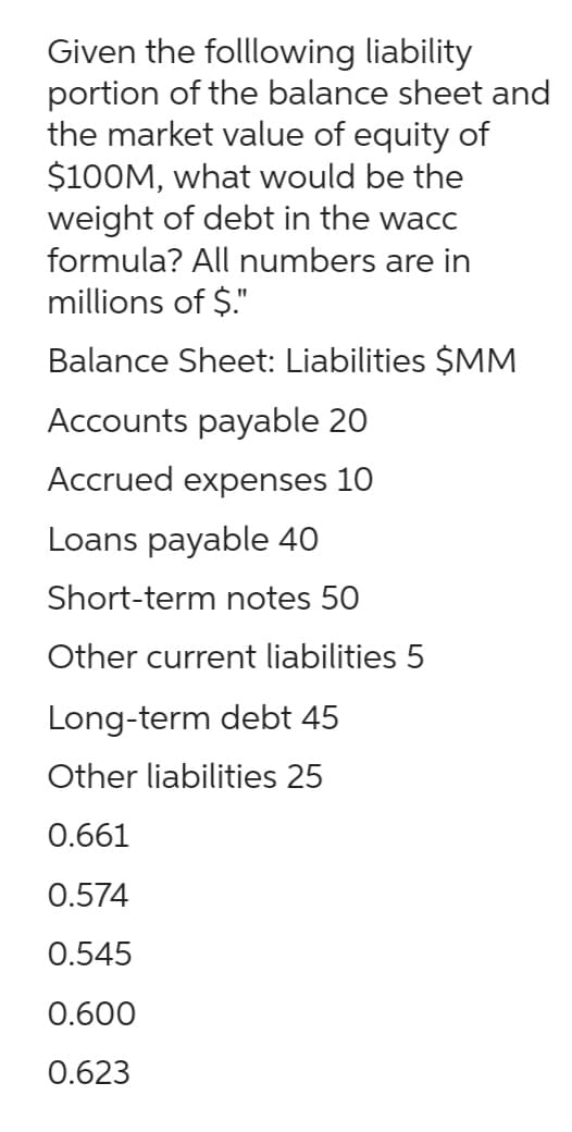 Given the folllowing liability
portion of the balance sheet and
the market value of equity of
$100M, what would be the
weight of debt in the wacc
formula? All numbers are in
millions of $."
Balance Sheet: Liabilities $MM
Accounts payable 20
Accrued expenses 10
Loans payable 40
Short-term notes 50
Other current liabilities 5
Long-term debt 45
Other liabilities 25
0.661
0.574
0.545
0.600
0.623