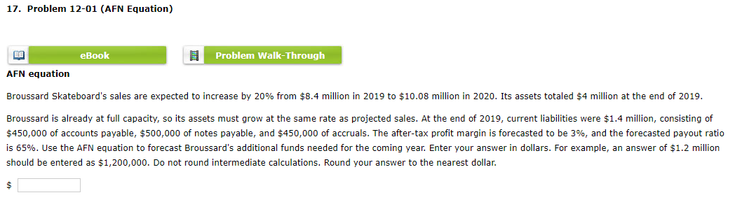 17. Problem 12-01 (AFN Equation)
BE
AFN equation
$
eBook
Problem Walk-Through
Broussard Skateboard's sales are expected to increase by 20% from $8.4 million in 2019 to $10.08 million in 2020. Its assets totaled $4 million at the end of 2019.
Broussard is already at full capacity, so its assets must grow at the same rate as projected sales. At the end of 2019, current liabilities were $1.4 million, consisting of
$450,000 of accounts payable, $500,000 of notes payable, and $450,000 of accruals. The after-tax profit margin is forecasted to be 3%, and the forecasted payout ratio
is 65%. Use the AFN equation to forecast Broussard's additional funds needed for the coming year. Enter your answer in dollars. For example, an answer of $1.2 million
should be entered as $1,200,000. Do not round intermediate calculations. Round your answer to the nearest dollar.