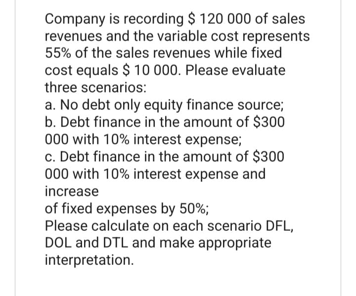 Company is recording $ 120 000 of sales
revenues and the variable cost represents
55% of the sales revenues while fixed
cost equals $ 10 000. Please evaluate
three scenarios:
a. No debt only equity finance source;
b. Debt finance in the amount of $300
000 with 10% interest expense;
c. Debt finance in the amount of $300
000 with 10% interest expense and
increase
of fixed expenses by 50%;
Please calculate on each scenario DFL,
DOL and DTL and make appropriate
interpretation.