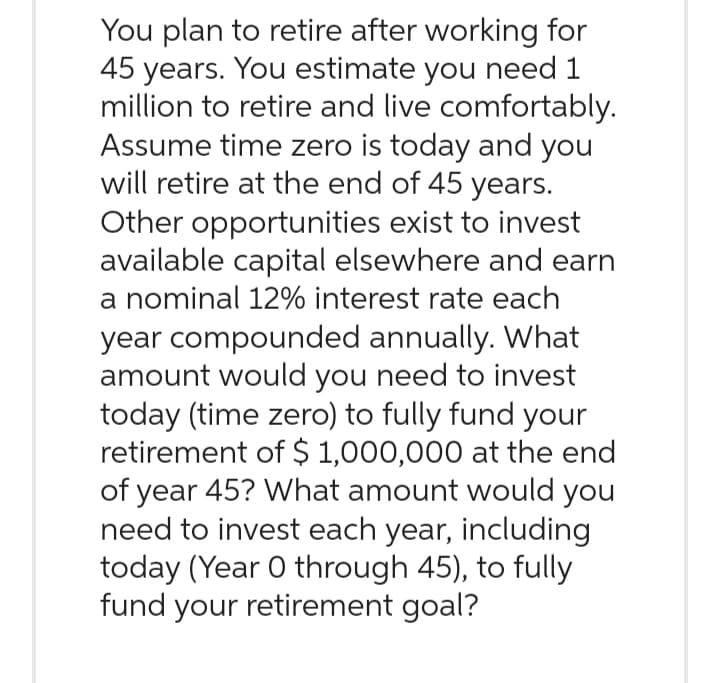 You plan to retire after working for
45 years. You estimate you need 1
million to retire and live comfortably.
Assume time zero is today and you
will retire at the end of 45 years.
Other opportunities exist to invest
available capital elsewhere and earn
a nominal 12% interest rate each
year compounded annually. What
amount would you need to invest
today (time zero) to fully fund your
retirement of $ 1,000,000 at the end
of year 45? What amount would you
need to invest each year, including
today (Year 0 through 45), to fully
fund your retirement goal?