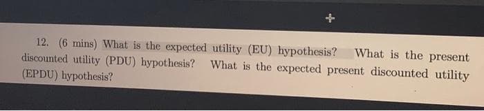 12. (6 mins) What is the expected utility (EU) hypothesis? What is the present
discounted utility (PDU) hypothesis? What is the expected present discounted utility
(EPDU) hypothesis?