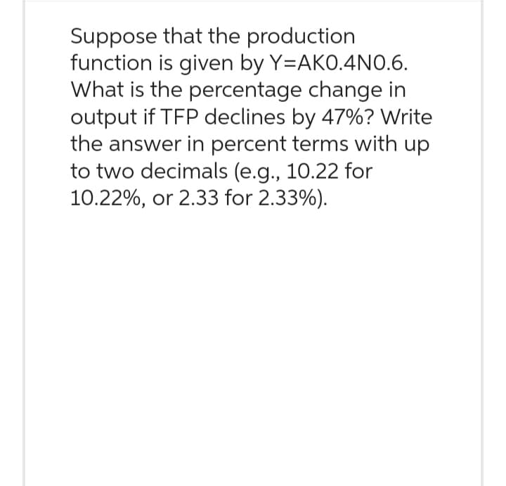 Suppose that the production
function is given by Y=AKO.4NO.6.
What is the percentage change in
output if TFP declines by 47% ? Write
the answer in percent terms with up
to two decimals (e.g., 10.22 for
10.22%, or 2.33 for 2.33%).