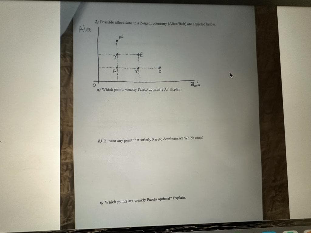 Alice
2) Possible allocations in a 2-agent economy (Alice/Bob) are depicted below.
a) Which points weakly Pareto dominate A? Explain.
Bob
b) Is there any point that strictly Pareto dominate A? Which ones?
c) Which points are weakly Pareto optimal? Explain.