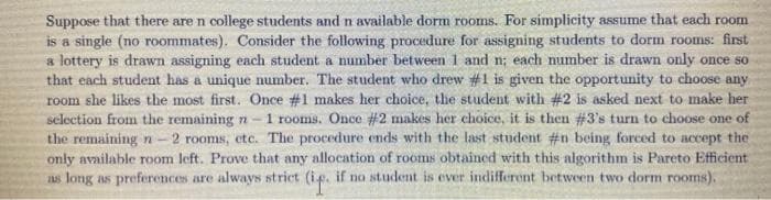 Suppose that there are n college students and n available dorm rooms. For simplicity assume that each room
is a single (no roommates). Consider the following procedure for assigning students to dorm rooms: first
a lottery is drawn assigning each student a number between 1 and n; each number is drawn only once so
that each student has a unique number. The student who drew #1 is given the opportunity to choose any
room she likes the most first. Once #1 makes her choice, the student with #2 is asked next to make her
selection from the remaining n-1 rooms. Once #2 makes her choice, it is then #3's turn to choose one of
the remaining n- 2 rooms, etc. The procedure ends with the last student #n being forced to accept the
only available room left. Prove that any allocation of rooms obtained with this algorithm is Pareto Efficient
as long as preferences are always strict (ip. if no student is ever indifferent between two dorm rooms).