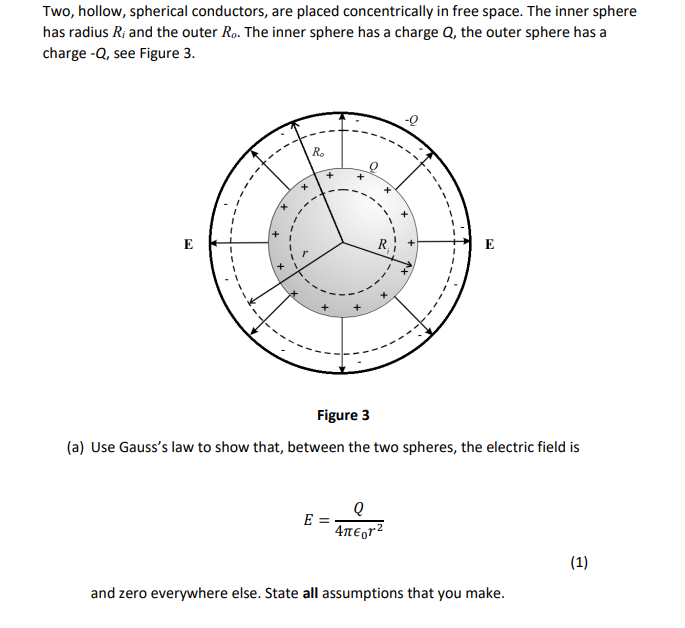 Two, hollow, spherical conductors, are placed concentrically in free space. The inner sphere
has radius R; and the outer Ro. The inner sphere has a charge Q, the outer sphere has a
charge -Q, see Figure 3.
R.
+
E
E
Figure 3
(a) Use Gauss's law to show that, between the two spheres, the electric field is
E =
4TE,r2
(1)
and zero everywhere else. State all assumptions that you make.
