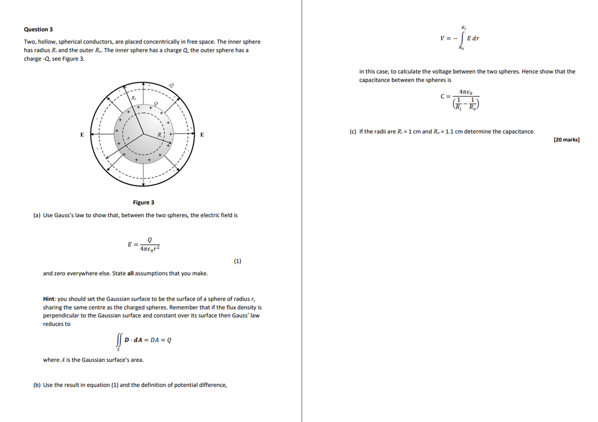 Question 3
Ri
V = -
E dr
Two, hollow, spherical conductors, are placed concentrically in free space. The inner sphere
has radius R; and the outer Ro. The inner sphere has a charge Q, the outer sphere has a
charge -Q, see Figure 3.
Ro
in this case, to calculate the voltage between the two spheres. Hence show that the
capacitance between the spheres is
-0
4πε,
C3=
(c) If the radii are R; = 1 cm and R, = 1.1 cm determine the capacitance.
E
E
[20 marks]
Figure 3
(a) Use Gauss's law to show that, between the two spheres, the electric field is
E =
4TE,rz
(1)
and zero everywhere else. State all assumptions that you make.
Hint: you should set the Gaussian surface to be the surface of a sphere of radius r,
sharing the same centre as the charged spheres. Remember that if the flux density is
perpendicular to the Gaussian surface and constant over its surface then Gauss' law
reduces to
D dA = DA = Q
where A is the Gaussian surface's area.
(b) Use the result in equation (1) and the definition of potential difference,
