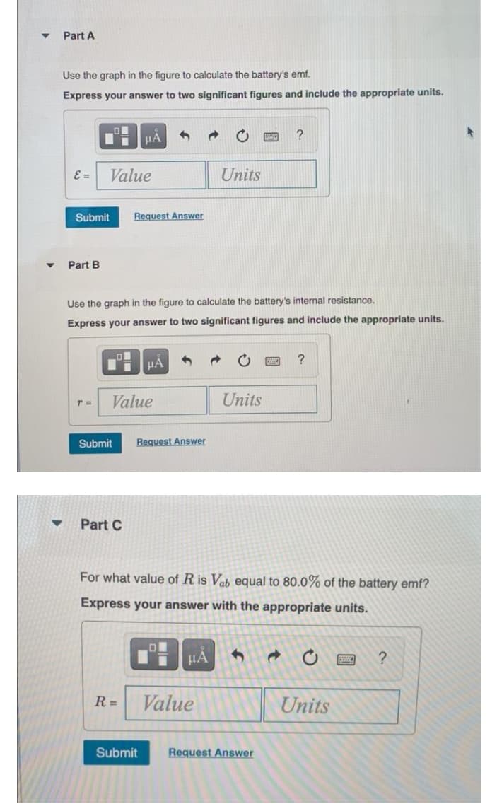 Part A
Use the graph in the figure to calculate the battery's emf.
Express your answer to two significant figures and include the appropriate units.
HÀ
E =
Value
Units
Submit
Request Answer
Part B
Use the graph in the figure to calculate the battery's internal resistance.
Express your answer to two significant figures and include the appropriate units.
?
Value
Units
Submit
Request Answer
Part C
For what value of R is Vab equal to 80.0% of the battery emf?
Express your answer with the appropriate units.
R =
Value
Units
Submit
Request Answer
