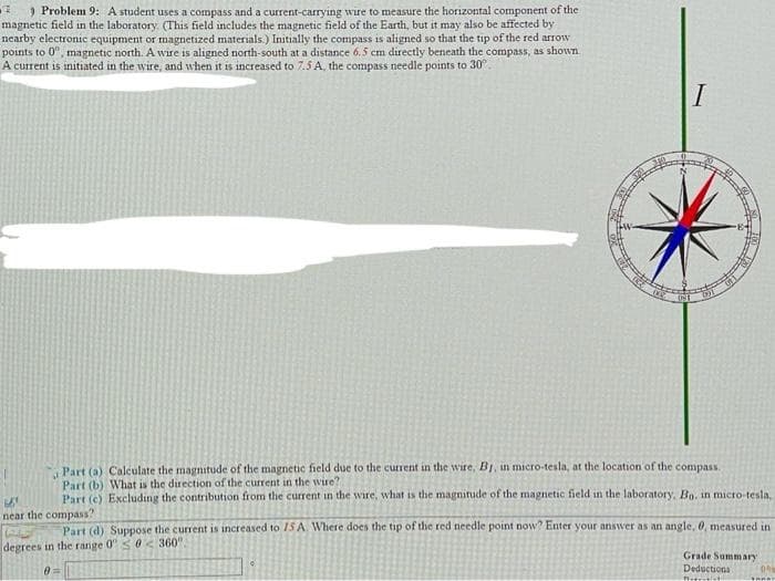 ) Problem 9: A student uses a compass and a current-carrying wire to measure the horizontal component of the
magnetic field in the laboratory. (This field includes the magnetic field of the Earth, but it may also be affected by
nearby electronic equipment or magnetized materials.) Initially the compass is aligned so that the tip of the red arrow
points to 0", magnetic north. A wire is aligned north-south at a distance 6.5 cm directly beneath the compass, as shown
A current is initiated in the wire, and when it is increased to 7.5 A, the compass needle points to 30°
I
Part (a) Calculate the magnitude of the magnetic field due to the current in the wire, B1, in micro-tesla, at the location of the compass.
Part (b) What is the direction of the current in the wire?
Part (c) Excluding the contribution from the current in the wire, what is the magnitude of the magnetic field in the laboratory, Bo. in micro-tesla,
near the compass?
Part (d) Suppose the current is increased to 1S A Where does the tip of the red needle point now? Enter your answer as an angle, 0, measured in
degrees in the range 0"<0 < 360".
Grade Summary
Deductions
