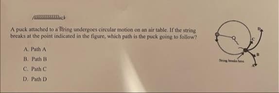 A puck attached to a String undergoes circular motion on an air table. If the string
breaks at the point indicated in the figure, which path is the puck going to follow?
A. Path A
B. Path B
Strng bk hee
C. Path C
D. Path D
