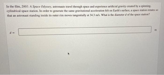 In the film, 2001: A Space Odyssey, astronauts travel through space and experience artificial gravity created by a spinning.
cylindrical space station. In order to generate the same gravitational acceleration felt on Earth's surface, a space station rotates so
that an astronaut standing inside its outer rim moves tangentially at 34.3 m/s. What is the diameter d of the space station?
m
