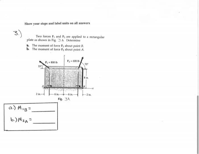 Show your steps and label units on all answers
Two forces F, and F; are applied to a rectangular
plate as shown in Fig. 3A Determine
a. The moment of force F; about point B.
b. The moment of force F2 about point A.
F2- 600 Ib
F - 800 Ib
35°
8 in.
2 in.
6 in.
2 in.
Fig. 3A
a) MIB=
b.)M2A=
