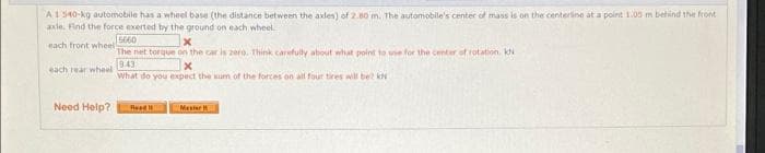 A1 540-kg automobile has a wheel base (the distance between the axles) of 2.80 m. The automobile's center of mass is on the centerline at a point 105 m behind the front
axle. Find the force exerted by the ground on each wheel
mach tront wheel
The net torque on the car is 2ero. Think carefully about what point to use for the center of rotation. kN
843
What do you expect the sum of the forces on all four tires will be? kN
each rear wheel
Need Help?
Read
Mester
