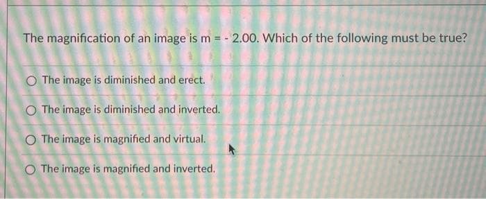 The magnification of an image is m = - 2.00. Which of the following must be true?
O The image is diminished and erect.
O The image is diminished and inverted.
O The image is magnified and virtual.
O The image is magnified and inverted.
