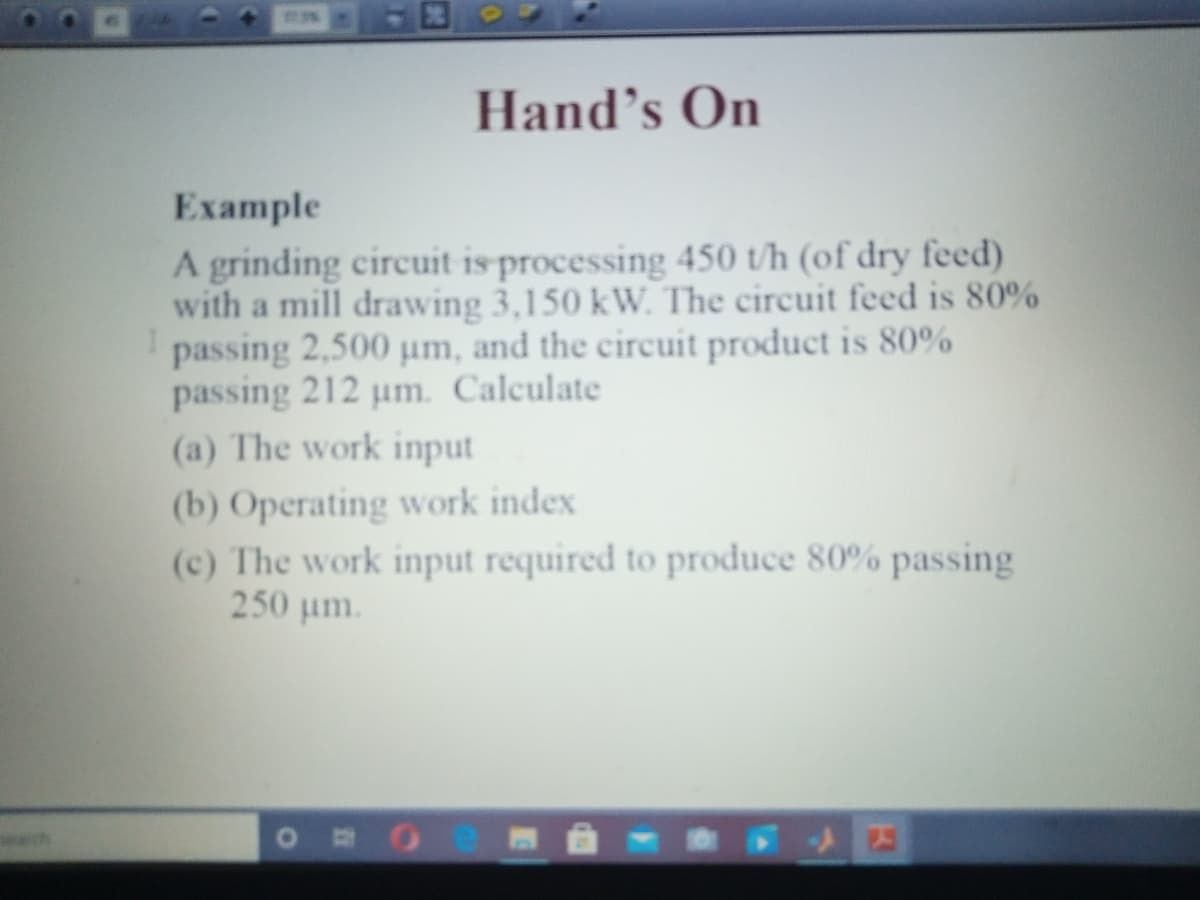 Hand's On
Ехample
A grinding circuit is processing 450 t/h (of dry feed)
with a mill drawing 3,150 kW. The circuit feed is 80%
passing 2,500 um, and the circuit product is 80%
passing 212 um. Calculate
(a) The work input
(b) Operating work index
(c) The work input required to produce 80% passing
250 um.
