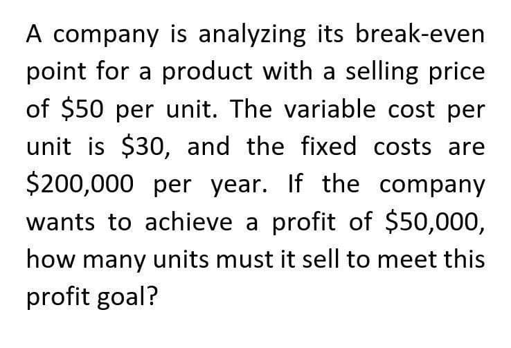 A company is analyzing its break-even
point for a product with a selling price
of $50 per unit. The variable cost per
unit is $30, and the fixed costs are
$200,000 per year. If the company
wants to achieve a profit of $50,000,
how many units must it sell to meet this
profit goal?