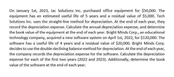 On January 1st, 2023, Jac Solutions Inc. purchased office equipment for $50,000. The
equipment has an estimated useful life of 5 years and a residual value of $5,000. Tech
Solutions Inc. uses the straight-line method for depreciation. At the end of each year, they
record the depreciation expense. Calculate the annual depreciation expense, and determine
the book value of the equipment at the end of each year. Bright Minds Corp., an educational
technology company, acquired a new software system on April 1st, 2022, for $120,000. The
software has a useful life of 4 years and a residual value of $20,000. Bright Minds Corp.
decides to use the double-declining balance method for depreciation. At the end of each year,
the company records the depreciation expense for the software. Calculate the depreciation
expense for each of the first two years (2022 and 2023). Additionally, determine the book
value of the software at the end of each year.