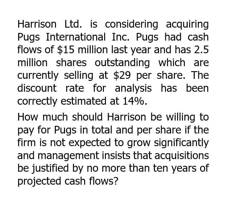 Harrison Ltd. is considering acquiring
Pugs International Inc. Pugs had cash
flows of $15 million last year and has 2.5
million shares outstanding which are
currently selling at $29 per share. The
discount rate for analysis has been
correctly estimated at 14%.
How much should Harrison be willing to
pay for Pugs in total and per share if the
firm is not expected to grow significantly
and management insists that acquisitions
be justified by no more than ten years of
projected cash flows?