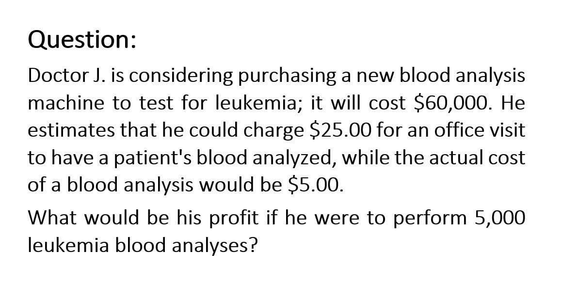 Question:
Doctor J. is considering purchasing a new blood analysis
machine to test for leukemia; it will cost $60,000. He
estimates that he could charge $25.00 for an office visit
to have a patient's blood analyzed, while the actual cost
of a blood analysis would be $5.00.
What would be his profit if he were to perform 5,000
leukemia blood analyses?