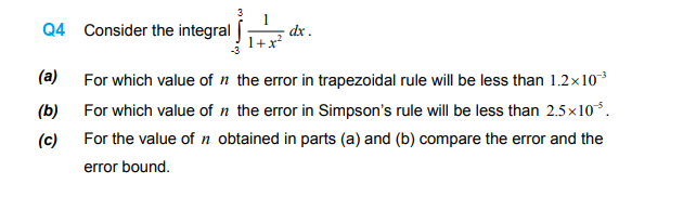 Q4 Consider the integral
dx .
(a)
For which value of n the error in trapezoidal rule will be less than 1.2x10
(b)
For which value of n the error in Simpson's rule will be less than 2.5x10*.
(c)
For the value of n obtained in parts (a) and (b) compare the error and the
error bound.
