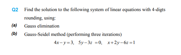 Q2 Find the solution to the following system of linear equations with 4-digts
rounding, using:
(a)
Gauss elimination
(Б)
Gauss-Seidel method (performing three iterations)
4x-у%3, 5у-3- %3D0, х+2у-6-%31
