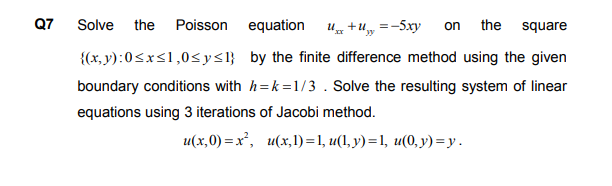 Solve
the Poisson
equation
U +u, =-5xy
the
on
square
{(x, y):0<xs1,0<y<l} by the finite difference method using the given
boundary conditions with h=k=1/3 . Solve the resulting system of linear
equations using 3 iterations of Jacobi method.
u(х,0) %— х', и(х,1) %1, и(, у) %3 1, и(0, у) — у.
