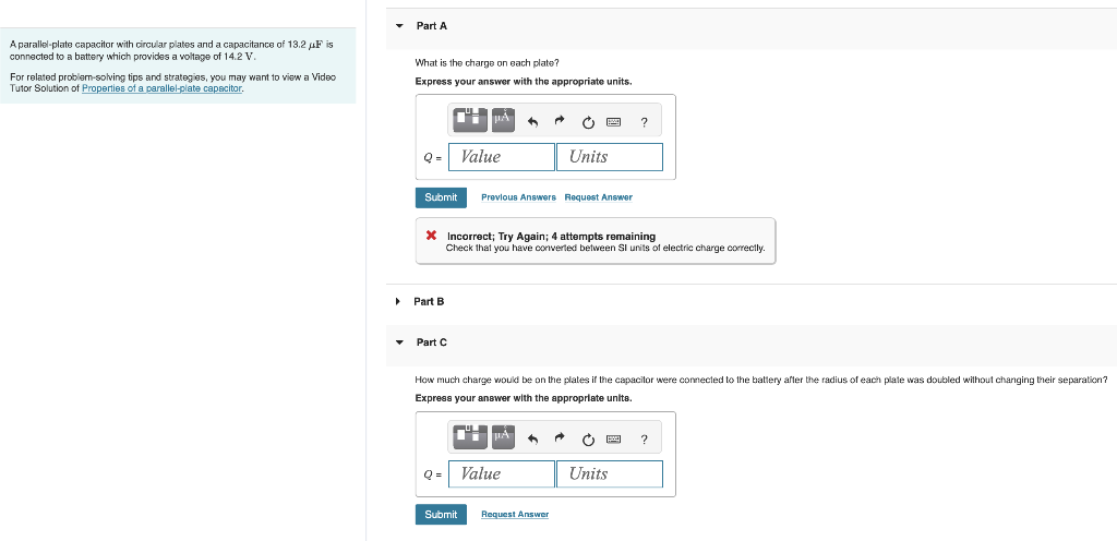 A parallel-plate capacitor with circular plates and a capacitance of 13.2 µF is
connected to a battery which provides a voltage of 14.2 V.
For related problem-solving tips and strategies, you may want to view a Video
Tutor Solution of Properties of a parallel-plate capacitor.
▶
Part A
What is the charge on each plate?
Express your answer with the appropriate units.
Q- Value
Cº-TÅ
Submit
Part B
Part C
+
º
Submit
* Incorrect; Try Again; 4 attempts remaining
Check that you have converted between SI units of electric charge correctly.
Q = Value
Previous Answers Request Answer
PÅ ^
Ĉ
How much charge would be on the plates if the capacitor were connected to the battery after the radius of each plate was doubled without changing their separation?
Express your answer with the appropriate units.
P
Request Answer
Units
p
?
Units
?
