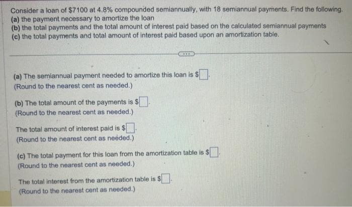 Consider a loan of $7100 at 4.8% compounded semiannually, with 18 semiannual payments. Find the following.
(a) the payment necessary to amortize the loan
(b) the total payments and the total amount of interest paid based on the calculated semiannual payments
(c) the total payments and total amount of interest paid based upon an amortization table.
(a) The semiannual payment needed to amortize this loan is S
(Round to the nearest cent as needed.)
(b) The total amount of the payments is $
(Round to the nearest cent as needed.)
The total amount of interest paid is $.
(Round to the nearest cent as needed.)
SICCEED
(c) The total payment for this loan from the amortization table is $
(Round to the nearest cent as needed.)
The total interest from the amortization table is S
(Round to the nearest cent as needed.)