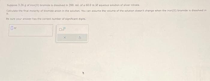 Suppose 3.26 g of iron(II) bromide is dissolved in 200. ml. of a 60.0 m M aqueous solution of silver nitrate
Calculate the final molarity of bromide anion in the solution. You can assume the volume of the solution doesn't change when the iron(II) bromide is dissolved in
Be sure your answer has the correct number of significant digits.
OM
X