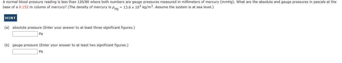 A normal blood pressure reading is less than 120/80 where both numbers are gauge pressures measured in millimeters of mercury (mmHg). What are the absolute and gauge pressures in pascals at the
base of a 0.152 m column of mercury? (The density of mercury is PHg = 13.6 x 10³ kg/m³. Assume the system is at sea level.)
HINT
(a) absolute pressure (Enter your answer to at least three significant figures.)
Pa
(b) gauge pressure (Enter your answer to at least two significant figures.)
Pa