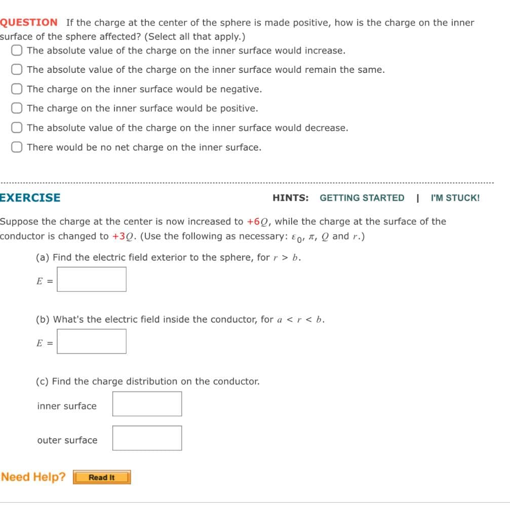 QUESTION If the charge at the center of the sphere is made positive, how is the charge on the inner
surface of the sphere affected? (Select all that apply.)
The absolute value of the charge on the inner surface would increase.
The absolute value of the charge on the inner surface would remain the same.
The charge on the inner surface would be negative.
The charge on the inner surface would be positive.
The absolute value of the charge on the inner surface would decrease.
There would be no net charge on the inner surface.
EXERCISE
HINTS: GETTING STARTED | I'M STUCK!
Suppose the charge at the center is now increased to +60, while the charge at the surface of the
conductor is changed to +30. (Use the following as necessary: o, , Q and r.)
(a) Find the electric field exterior to the sphere, for r > b.
E =
(b) What's the electric field inside the conductor, for a <r<b.
E =
(c) Find the charge distribution on the conductor.
inner surface
outer surface
Need Help? Read It