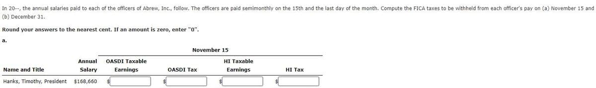 In 20--, the annual salaries paid to each of the officers of Abrew, Inc., follow. The officers are paid semimonthly on the 15th and the last day of the month. Compute the FICA taxes to be withheld from each officer's pay on (a) November 15 and
(b) December 31.
Round your answers to the nearest cent. If an amount is zero, enter "0".
a.
Name and Title
Hanks, Timothy, President
Annual
Salary
$168,660
OASDI Taxable
Earnings
$
November 15
OASDI Tax
HI Taxable
Earnings
HI Tax