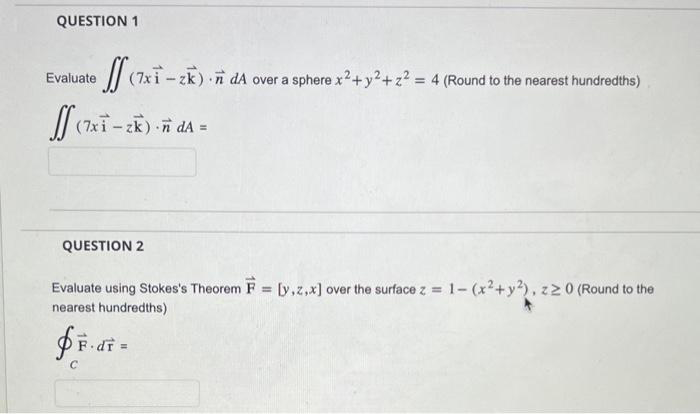 QUESTION 1
Evaluate
ff (7xi-zk).ñ da over a sphere x2 + y2 + z² = 4 (Round to the nearest hundredths)
ff (7xi - zk) -ñ da =
QUESTION 2
Evaluate using Stokes's Theorem F = [y,z,x] over the surface z = 1- (x² + y2), z≥ 0 (Round to the
nearest hundredths)
fF.dr =
C