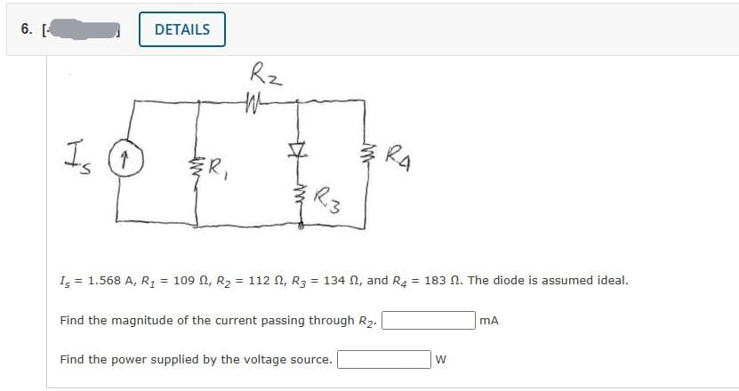 6. [
Is O
DETAILS
ER,
Rz
W
R3
RA
I5 = 1.568 A, R₁ = 109, R₂ = 112 , R3 = 134 , and R4 = 183 2. The diode is assumed ideal.
Find the magnitude of the current passing through R₂.
Find the power supplied by the voltage source.
W
mA