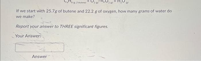 82-butene)
If we start with 25.7g of butene and 22.2 g of oxygen, how many grams of water do
we make?
2)
Report your answer to THREE significant figures.
Your Answer:
Answer
(2)