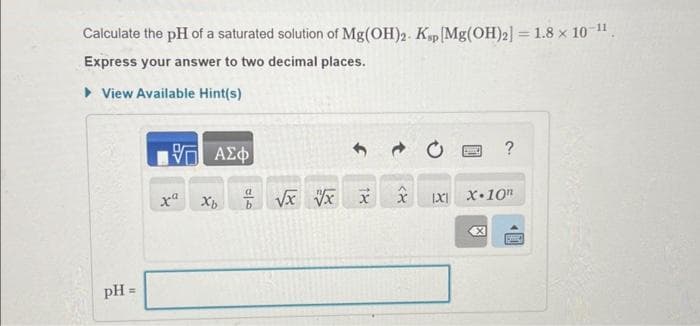 Calculate the pH of a saturated solution of Mg(OH)2. Ksp [Mg(OH)2] = 1.8 × 10-¹¹.
Express your answer to two decimal places.
▸ View Available Hint(s)
pH =
-ΨΓ ΑΣΦ
xa
0/0
√x x x
<४
SOL ?
IXI X.10
X
1▸