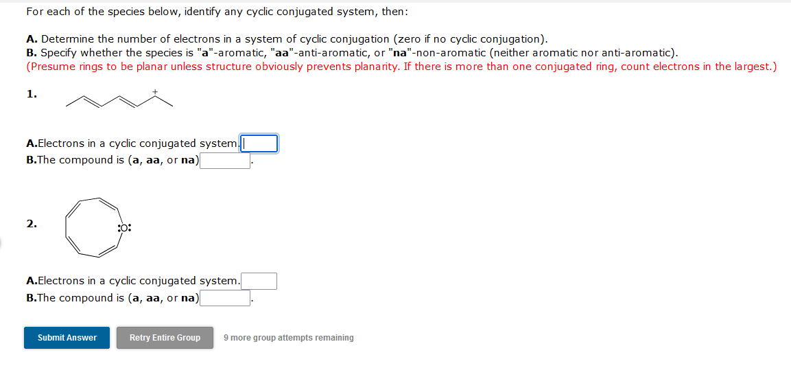 For each of the species below, identify any cyclic conjugated system, then:
A. Determine the number of electrons in a system of cyclic conjugation (zero if no cyclic conjugation).
B. Specify whether the species is "a"-aromatic, "aa"-anti-aromatic, or "na"-non-aromatic (neither aromatic nor anti-aromatic).
(Presume rings to be planar unless structure obviously prevents planarity. If there is more than one conjugated ring, count electrons in the largest.)
1.
A.Electrons in a cyclic conjugated system.
B.The compound is (a, aa, or na)
2.
:0:
A.Electrons in a cyclic conjugated system.
B.The compound is (a, aa, or na)
Submit Answer
Retry Entire Group
9 more group attempts remaining