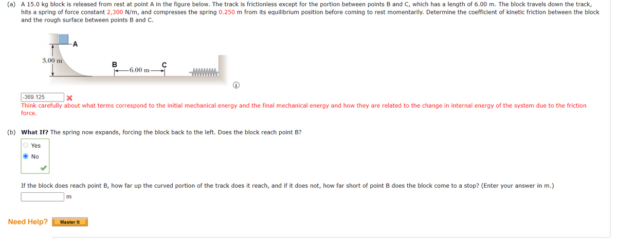 (a) A 15.0 kg block is released from rest at point A the figure below. The track is frictionless except for the portion between points B and C, which has a length of 6.00 m. The block travels down the track,
hits a spring of force constant 2,300 N/m, and compresses the spring 0.250 m from its equilibrium position before coming to rest momentarily. Determine the coefficient of kinetic friction between the block
and the rough surface between points B and C.
3.00 m
-A
Need Help?
B
-369.125
X
Think carefully about what terms correspond to the initial mechanical energy and the final mechanical energy and how they are related to the change in internal energy of the system due to the friction
force.
-6.00 m-
(b) What If? The spring now expands, forcing the block back to the left. Does the block reach point B?
O Yes
Ο No
m
с
If the block does reach point B, how far up the curved portion of the track does it reach, and if it does not, how far short of point B does the block come to a stop? (Enter your answer in m.)
Master It