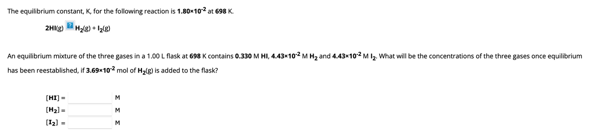 The equilibrium constant, K, for the following reaction is 1.80×10-2 at 698 K.
2HI(g) H₂(g) + 1₂(g)
?
An equilibrium mixture of the three gases in a 1.00 L flask at 698 K contains 0.330 M HI, 4.43×10-² M H₂ and 4.43×10-2 M 1₂. What will be the concentrations of the three gases once equilibrium
has been reestablished, if 3.69x10-2 mol of H₂(g) is added to the flask?
[HI] =
[H₂] =
[1₂]
=
ΣΣΣ