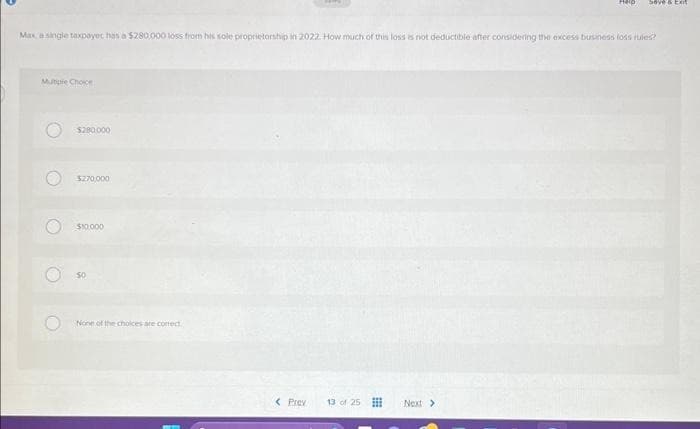 Multiple Choice
Max a single taxpayer has a $280,000 loss from his sole proprietorship in 2022. How much of this loss is not deductible after considering the excess business loss rules?
O
C
(2)
$280.000
$270,000
$10.000
50
None of the choices are correct
< Prev
13 of 25
Heip
Next >
Save & Ext