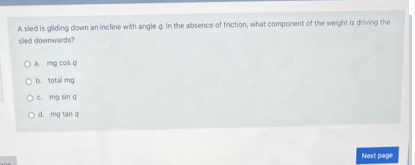 MA
A sled is gliding down an incline with angle q. In the absence of friction, what component of the weight is driving the
sled downwards?
O a. mg cos q
O b. total mg
O c. mg sin q
O d. mg tan q
Next page