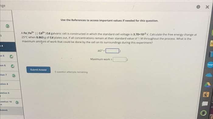 nge
in 5
on 6
O
tion 7
stion 8
estion 9
"
Question 10
11
Submit
Use the References to access important values if needed for this question.
A Fe Fe²+ || Cd²+ | Cd galvanic cell is constructed in which the standard cell voltage is 3.70×10:2 V. Calculate the free energy change at
25°C when 0.863 g of Cd plates out, if all concentrations remain at their standard value of 1 M throughout the process. What is the
maximum amount of work that could be done by the cell on its surroundings during this experiment?
Submit Answer
5 question attempts remaining
AGⓇ
Maximum work=
X
A