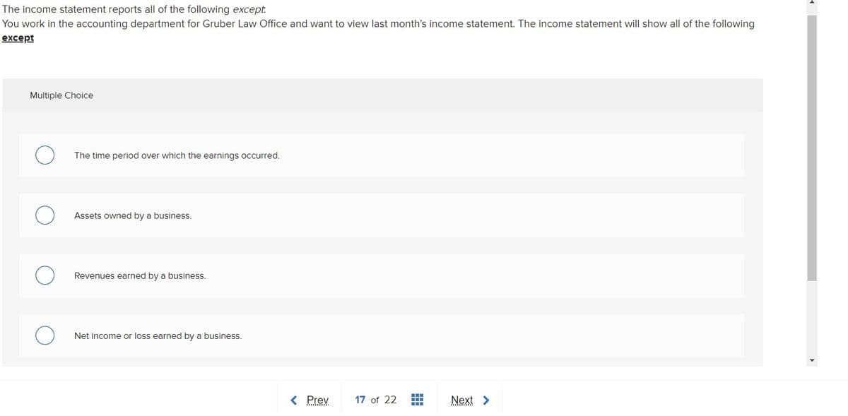 The income statement reports all of the following except.
You work in the accounting department for Gruber Law Office and want to view last month's income statement. The income statement will show all of the following
except
Multiple Choice
The time period over which the earnings occurred.
Assets owned by a business.
Revenues earned by a business.
Net income or loss earned by a business.
< Prev
17 of 22
Next >