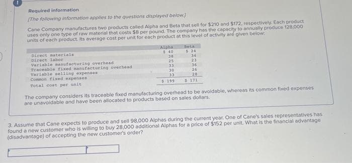 !
Required information
[The following information applies to the questions displayed below]
Cane Company manufactures two products called Alpha and Beta that sell for $210 and $172, respectively. Each product
uses only one type of raw material that costs $8 per pound. The company has the capacity to annually produce 128,000
units of each product. Its average cost per unit for each product at this level of activity are given below.
Direct materials
Direct labor
Variable manufacturing overhead
Traceable fixed manufacturing overhead
variable selling expenses
Common fixed expenses
Total cost per unit
Alpha
$40
30
25
33
30
33
$ 199
Beta
$24
34
23
36
26
28
$ 171
The company considers its traceable fixed manufacturing overhead to be avoidable, whereas its common fixed expenses
are unavoidable and have been allocated to products based on sales dollars.
3. Assume that Cane expects to produce and sell 98,000 Alphas during the current year. One of Cane's sales representatives has
found a new customer who is willing to buy 28,000 additional Alphas for a price of $152 per unit. What is the financial advantage
(disadvantage) of accepting the new customer's order?