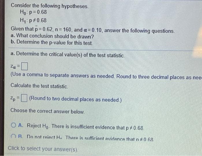 Consider the following hypotheses.
Ho: p=0.68
H1: p#0.68
Given that p= 0.62, n 160, and a= 0.10, answer the following questions.
a. What conclusion should be drawn?
b. Determine the p-value for this test.
%3D
a. Determine the critical value(s) of the test statistic.
Za
(Use a comma to separate answers as needed. Round to three decimal places as nee
Calculate the test statistic.
z, = (Round to two decimal places as needed.)
Choose the correct answer below.
O A. Reject Ho. There is insufficient evidence that p 0.68.
OR. Do not reiect H. There is sufficient evidence that n0 68
Click to select your answer(S).
